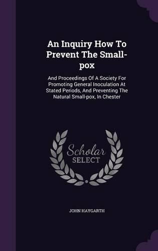 Cover image for An Inquiry How to Prevent the Small-Pox: And Proceedings of a Society for Promoting General Inoculation at Stated Periods, and Preventing the Natural Small-Pox, in Chester