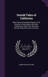 Cover image for Untold Tales of California: Short Stories Illustrating Phases of Life Peculiar to Early Days in the West, Embalmed in Book That They May Remain When the Actors Are Gone