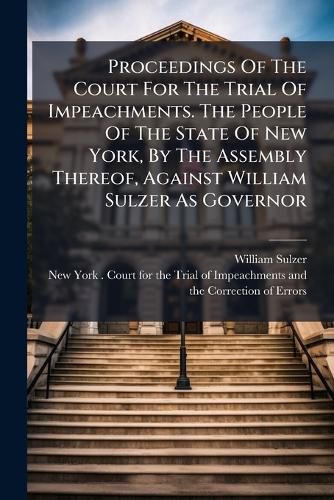 Cover image for Proceedings Of The Court For The Trial Of Impeachments. The People Of The State Of New York, By The Assembly Thereof, Against William Sulzer As Governor