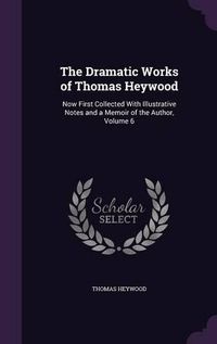 Cover image for The Dramatic Works of Thomas Heywood: Now First Collected with Illustrative Notes and a Memoir of the Author, Volume 6