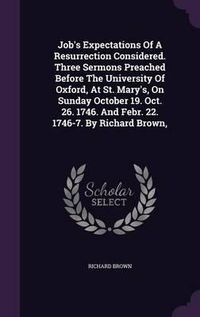 Cover image for Job's Expectations of a Resurrection Considered. Three Sermons Preached Before the University of Oxford, at St. Mary's, on Sunday October 19. Oct. 26. 1746. and Febr. 22. 1746-7. by Richard Brown,