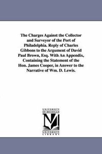 Cover image for The Charges Against the Collector and Surveyor of the Port of Philadelphia. Reply of Charles Gibbons to the Argument of David Paul Brown, Esq. With An Appendix, Containing the Statement of the Hon. James Cooper, in Answer to the Narrative of Wm. D. Lewis.