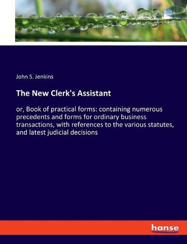 The New Clerk's Assistant: or, Book of practical forms: containing numerous precedents and forms for ordinary business transactions, with references to the various statutes, and latest judicial decisions