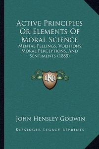 Cover image for Active Principles or Elements of Moral Science: Mental Feelings, Volitions, Moral Perceptions, and Sentiments (1885)