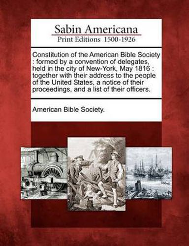 Constitution of the American Bible Society: Formed by a Convention of Delegates, Held in the City of New-York, May 1816: Together with Their Address to the People of the United States, a Notice of Their Proceedings, and a List of Their Officers.