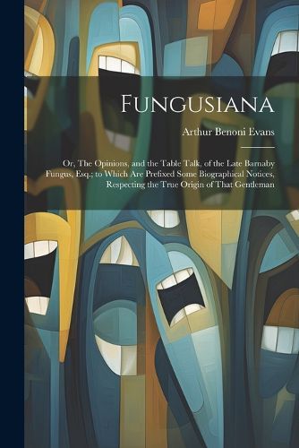 Fungusiana; or, The Opinions, and the Table Talk, of the Late Barnaby Fungus, Esq.; to Which are Prefixed Some Biographical Notices, Respecting the True Origin of That Gentleman