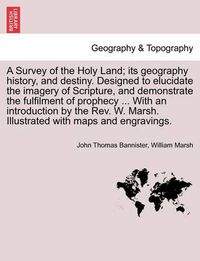 Cover image for A Survey of the Holy Land; Its Geography History, and Destiny. Designed to Elucidate the Imagery of Scripture, and Demonstrate the Fulfilment of Prophecy ... with an Introduction by the REV. W. Marsh. Illustrated with Maps and Engravings.