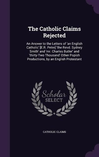 The Catholic Claims Rejected: An Answer to the Letters of 'an English Catholic' [E.R. Petre] 'The Revd. Sydney Smith' and 'Mr. Charles Butler' and 'Thirty-Two Thousand' Other Popish Productions, by an English Protestant