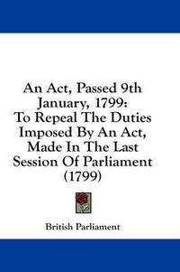 Cover image for An ACT, Passed 9th January, 1799: To Repeal the Duties Imposed by an ACT, Made in the Last Session of Parliament (1799)