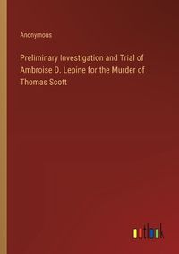 Cover image for Preliminary Investigation and Trial of Ambroise D. Lepine for the Murder of Thomas Scott