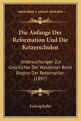 Die Anfange Der Reformation Und Die Ketzerschulen: Untersuchungen Zur Geschichte Der Waldenser Beim Beginn Der Reformation (1897)