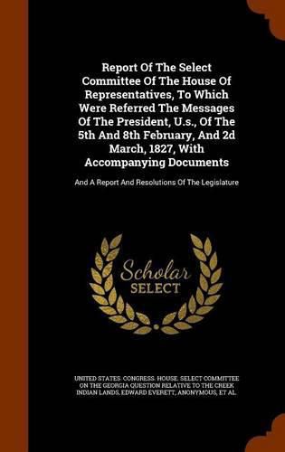 Report of the Select Committee of the House of Representatives, to Which Were Referred the Messages of the President, U.S., of the 5th and 8th February, and 2D March, 1827, with Accompanying Documents: And a Report and Resolutions of the Legislature