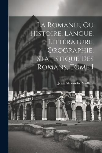 Cover image for La Romanie, ou Histoire, Langue, Litterature, Orographie, Statistique des Romans, Tome I