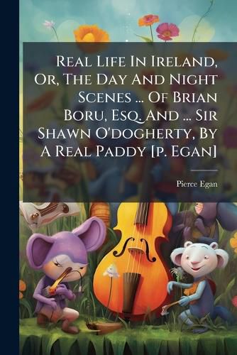 Cover image for Real Life in Ireland, Or, the Day and Night Scenes ... of Brian Boru, Esq. and ... Sir Shawn O'Dogherty, by a Real Paddy [P. Egan]....
