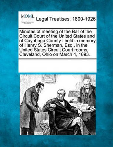 Minutes of Meeting of the Bar of the Circuit Court of the United States and of Cuyahoga County: Held in Memory of Henry S. Sherman, Esq., in the United States Circuit Court Rooms, Cleveland, Ohio on March 4, 1893.