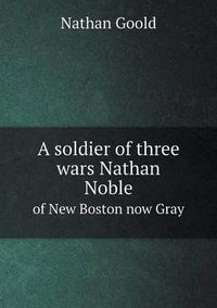 Cover image for A soldier of three wars Nathan Noble of New Boston now Gray