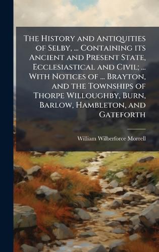 Cover image for The History and Antiquities of Selby, ... Containing its Ancient and Present State, Ecclesiastical and Civil; ... With Notices of ... Brayton, and the Townships of Thorpe Willoughby, Burn, Barlow, Hambleton, and Gateforth