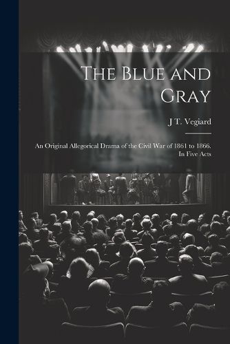 Cover image for The Blue and Gray; an Original Allegorical Drama of the Civil War of 1861 to 1866. In Five Acts