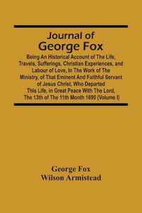 Cover image for Journal Of George Fox; Being An Historical Account Of The Life, Travels, Sufferings, Christian Experiences, And Labour Of Love, In The Work Of The Ministry, Of That Eminent And Faithful Servant Of Jesus Christ, Who Departed This Life, In Great Peace With T