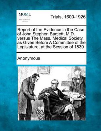 Report of the Evidence in the Case of John Stephen Bartlett, M.D. Versus the Mass. Medical Society, as Given Before a Committee of the Legislature, at the Session of 1839