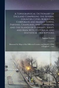 Cover image for A Topographical Dictionary of England Comprising the Several Counties, Cities, Boroughs, Corporate and Market Towns, Parishes, Chapelries, and Townships, and the Islands of Guernsey, Jersey, and Man, With Historical and Statistical Descriptions;...