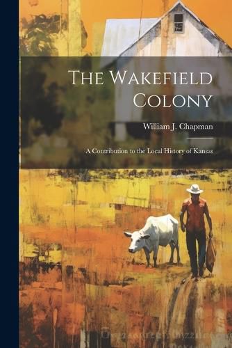 Cover image for The Wakefield Colony; a Contribution to the Local History of Kansas