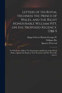 Cover image for Letters of His Royal Highness the Prince of Wales, and the Right Honourable William Pitt, on the Proposed Regency, 1788-9: to Which Are Added, The Declaration and Protest of the Royal Dukes, Against the Regency Now Proposed, and Mr. Perceval's Answer