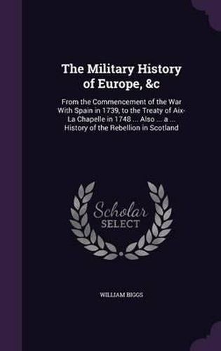 Cover image for The Military History of Europe, &C: From the Commencement of the War with Spain in 1739, to the Treaty of AIX-La Chapelle in 1748 ... Also ... a ... History of the Rebellion in Scotland