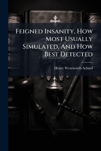 Cover image for Feigned Insanity, How Most Usually Simulated, and How Best Detected: An Essay to Which Was Awarded the Gold Medal in the Class of Medical Jurisprudence in the University of Edinburgh, July, 1844