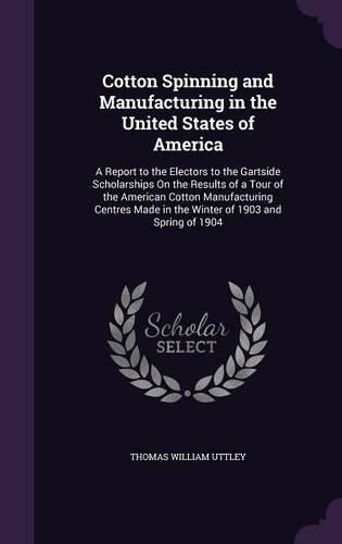 Cover image for Cotton Spinning and Manufacturing in the United States of America: A Report to the Electors to the Gartside Scholarships on the Results of a Tour of the American Cotton Manufacturing Centres Made in the Winter of 1903 and Spring of 1904