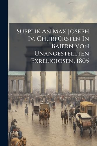 Cover image for Supplik An Max Joseph Iv. Churfuersten In Baiern Von Unangestellten Exreligiosen, 1805