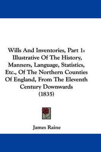 Cover image for Wills and Inventories, Part 1: Illustrative of the History, Manners, Language, Statistics, Etc., of the Northern Counties of England, from the Eleventh Century Downwards (1835)