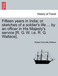 Cover image for Fifteen years in India; or sketches of a soldier's life ... by an officer in His Majesty's service [R. G. W. i.e. R. G. Wallace].