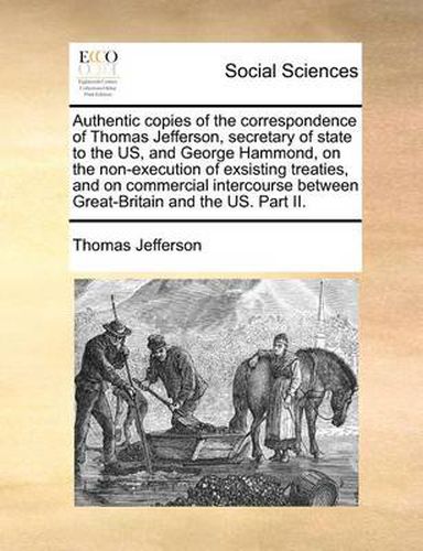 Cover image for Authentic Copies of the Correspondence of Thomas Jefferson, Secretary of State to the Us, and George Hammond, on the Non-Execution of Exsisting Treaties, and on Commercial Intercourse Between Great-Britain and the Us. Part II.