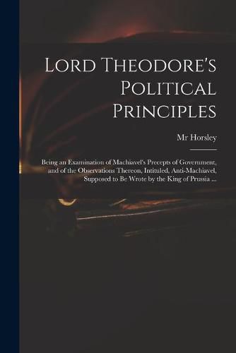 Lord Theodore's Political Principles: Being an Examination of Machiavel's Precepts of Government, and of the Observations Thereon, Intituled, Anti-Machiavel, Supposed to Be Wrote by the King of Prussia ...