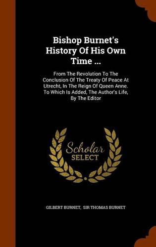 Bishop Burnet's History of His Own Time ...: From the Revolution to the Conclusion of the Treaty of Peace at Utrecht, in the Reign of Queen Anne. to Which Is Added, the Author's Life, by the Editor