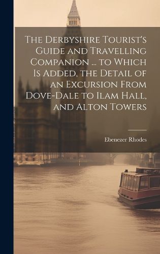 Cover image for The Derbyshire Tourist's Guide and Travelling Companion ... to Which is Added, the Detail of an Excursion From Dove-Dale to Ilam Hall, and Alton Towers