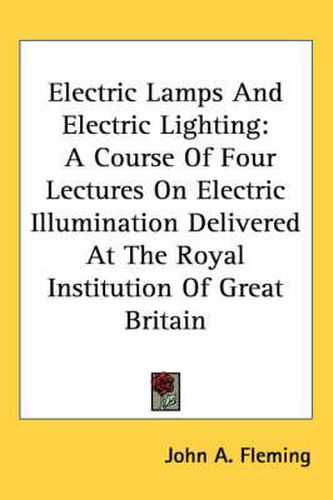 Cover image for Electric Lamps and Electric Lighting: A Course of Four Lectures on Electric Illumination Delivered at the Royal Institution of Great Britain