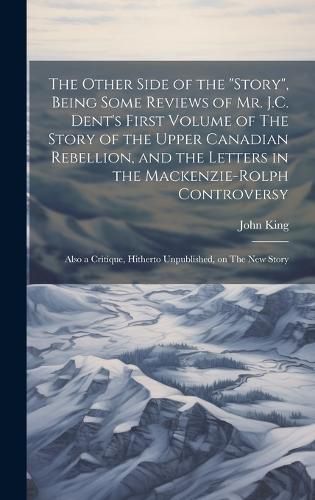 The Other Side of the "story", Being Some Reviews of Mr. J.C. Dent's First Volume of The Story of the Upper Canadian Rebellion, and the Letters in the Mackenzie-Rolph Controversy; Also a Critique, Hitherto Unpublished, on The New Story