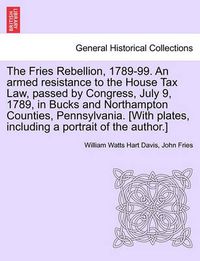 Cover image for The Fries Rebellion, 1789-99. an Armed Resistance to the House Tax Law, Passed by Congress, July 9, 1789, in Bucks and Northampton Counties, Pennsylvania. [With Plates, Including a Portrait of the Author.]