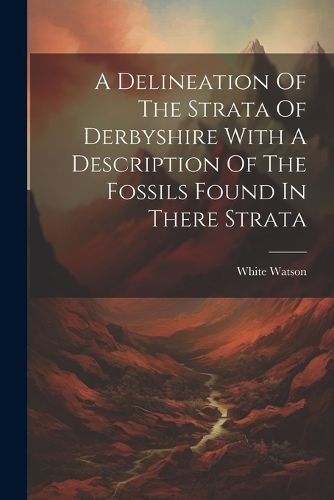 Cover image for A Delineation Of The Strata Of Derbyshire With A Description Of The Fossils Found In There Strata