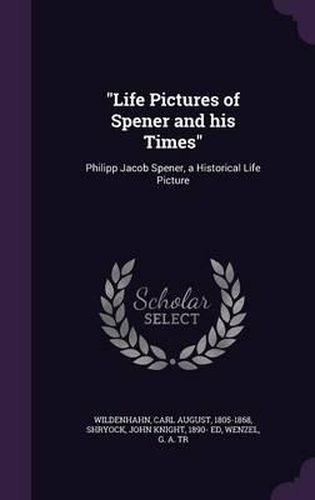 Life Pictures of Spener and His Times: Philipp Jacob Spener, a Historical Life Picture