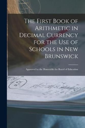 Cover image for The First Book of Arithmetic in Decimal Currency for the Use of Schools in New Brunswick [microform]: Approved by the Honorable the Board of Education