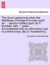 Cover image for The Scum Uppermost When the Middlesex Porridge-Pot Boils Over!! an ... Election Ballad [upon Sir F. Burdett], with ... Notes ... Accompanied with an Admonitory Nod to a Blind Horse. [by G. Huddesford.]