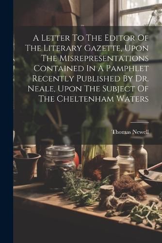 Cover image for A Letter To The Editor Of The Literary Gazette, Upon The Misrepresentations Contained In A Pamphlet Recently Published By Dr. Neale, Upon The Subject Of The Cheltenham Waters