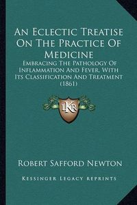 Cover image for An Eclectic Treatise on the Practice of Medicine: Embracing the Pathology of Inflammation and Fever, with Its Classification and Treatment (1861)