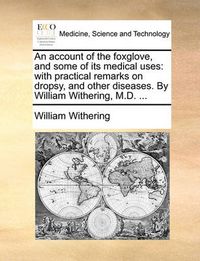 Cover image for An Account of the Foxglove, and Some of Its Medical Uses: With Practical Remarks on Dropsy, and Other Diseases. by William Withering, M.D. ...