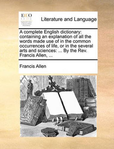 Cover image for A Complete English Dictionary: Containing an Explanation of All the Words Made Use of in the Common Occurrences of Life, or in the Several Arts and Sciences: ... by the REV. Francis Allen, ...