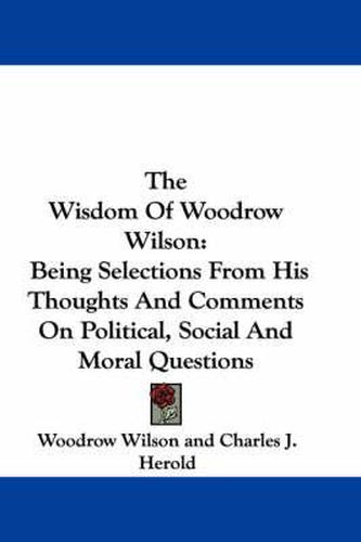 Cover image for The Wisdom of Woodrow Wilson: Being Selections from His Thoughts and Comments on Political, Social and Moral Questions