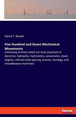 Five Hundred and Seven Mechanical Movements: embracing all those which are most important in dynamics, hydraulics, hydrostatics, pneumatics, steam engines, mill and other gearing, presses, horology, and miscellaneous machinery